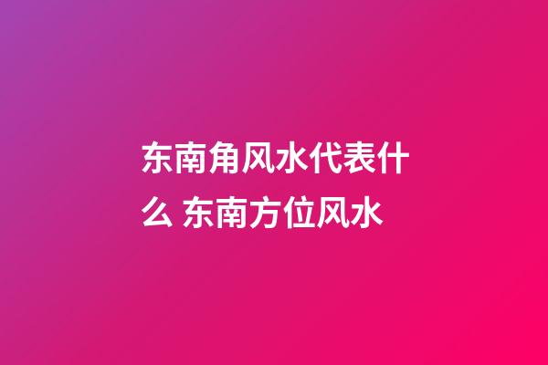 东南角风水代表什么 东南方位风水